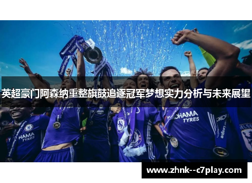 英超豪门阿森纳重整旗鼓追逐冠军梦想实力分析与未来展望