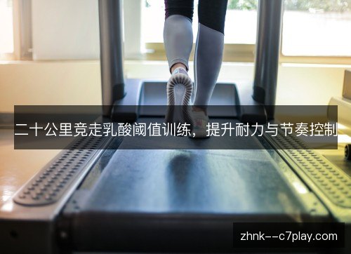 二十公里竞走乳酸阈值训练,提升耐力与节奏控制 二十公里竞走乳酸阈值训练,提升耐力与节奏控制